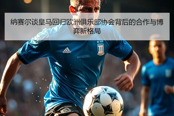纳赛尔谈皇马回归欧洲俱乐部协会背后的合作与博弈新格局