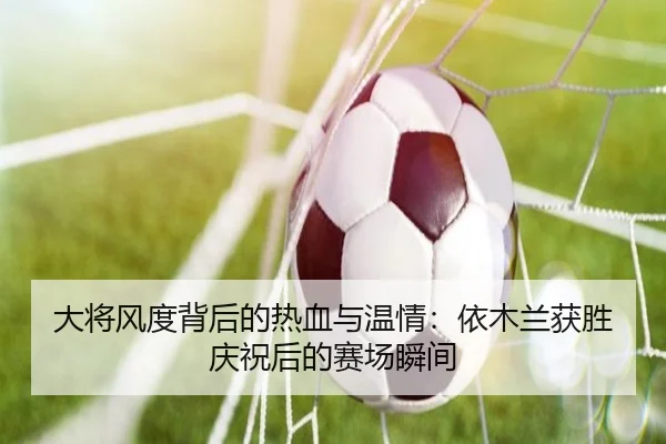 大将风度背后的热血与温情:依木兰获胜庆祝后的赛场瞬间